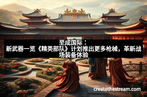 至成国际：新武器一览《精英部队》计划推出更多枪械，革新战场装备体验