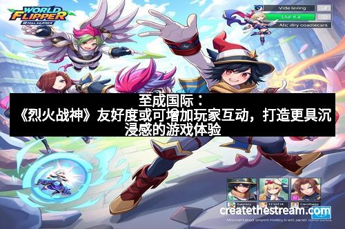 至成国际：《烈火战神》友好度或可增加玩家互动，打造更具沉浸感的游戏体验