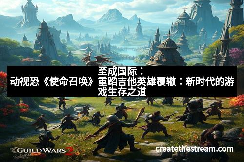 至成国际：动视恐《使命召唤》重蹈吉他英雄覆辙：新时代的游戏生存之道